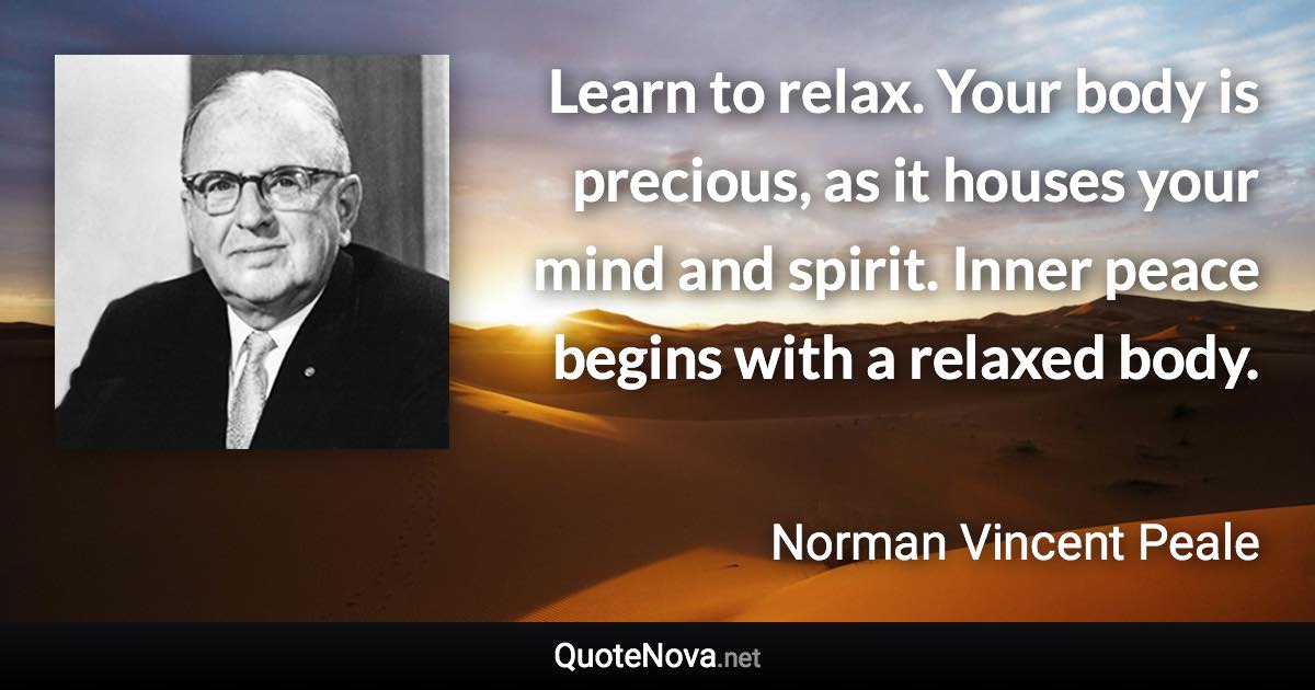 Learn to relax. Your body is precious, as it houses your mind and spirit. Inner peace begins with a relaxed body. - Norman Vincent Peale quote