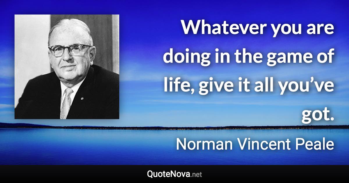 Whatever you are doing in the game of life, give it all you’ve got. - Norman Vincent Peale quote