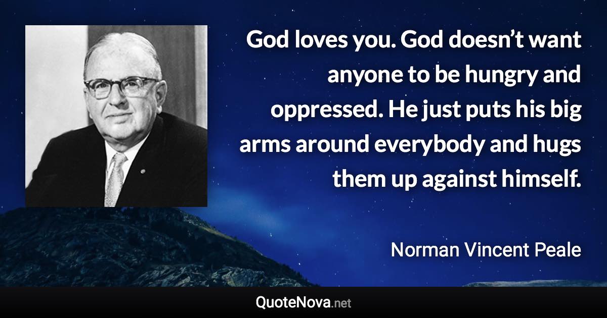 God loves you. God doesn’t want anyone to be hungry and oppressed. He just puts his big arms around everybody and hugs them up against himself. - Norman Vincent Peale quote