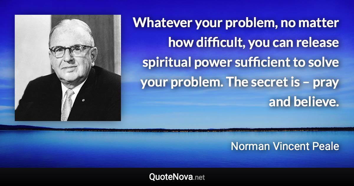 Whatever your problem, no matter how difficult, you can release spiritual power sufficient to solve your problem. The secret is – pray and believe. - Norman Vincent Peale quote