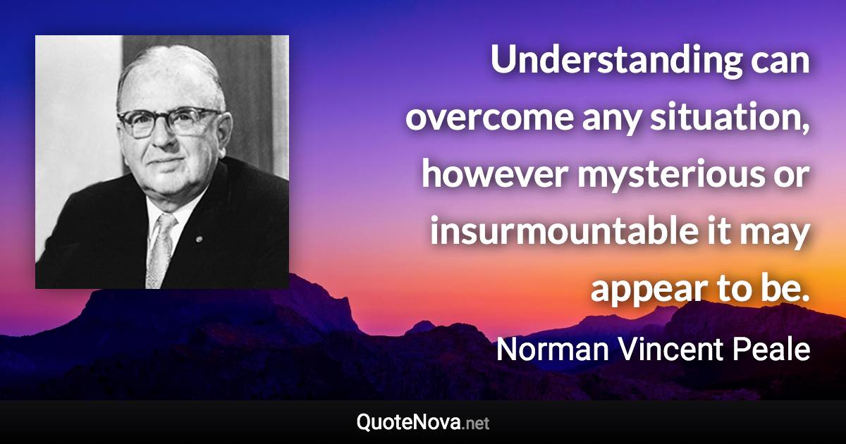 Understanding can overcome any situation, however mysterious or insurmountable it may appear to be. - Norman Vincent Peale quote