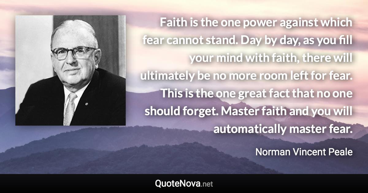 Faith is the one power against which fear cannot stand. Day by day, as you fill your mind with faith, there will ultimately be no more room left for fear. This is the one great fact that no one should forget. Master faith and you will automatically master fear. - Norman Vincent Peale quote