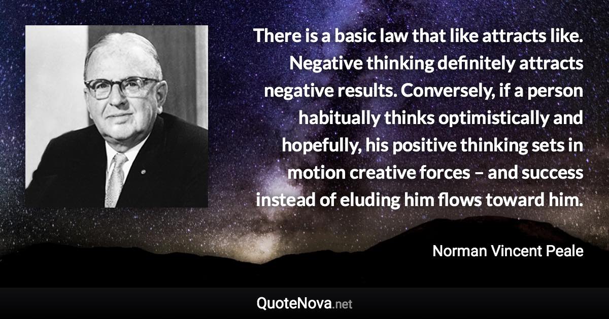 There is a basic law that like attracts like. Negative thinking definitely attracts negative results. Conversely, if a person habitually thinks optimistically and hopefully, his positive thinking sets in motion creative forces – and success instead of eluding him flows toward him. - Norman Vincent Peale quote