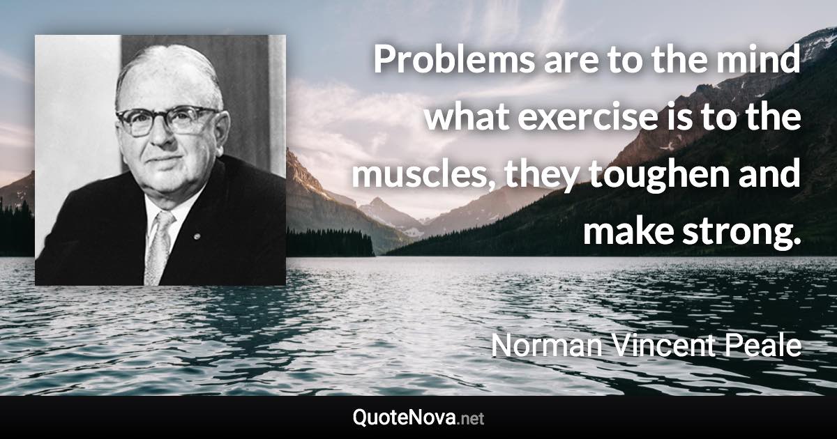 Problems are to the mind what exercise is to the muscles, they toughen and make strong. - Norman Vincent Peale quote