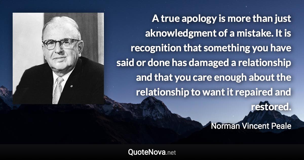 A true apology is more than just aknowledgment of a mistake. It is recognition that something you have said or done has damaged a relationship and that you care enough about the relationship to want it repaired and restored. - Norman Vincent Peale quote