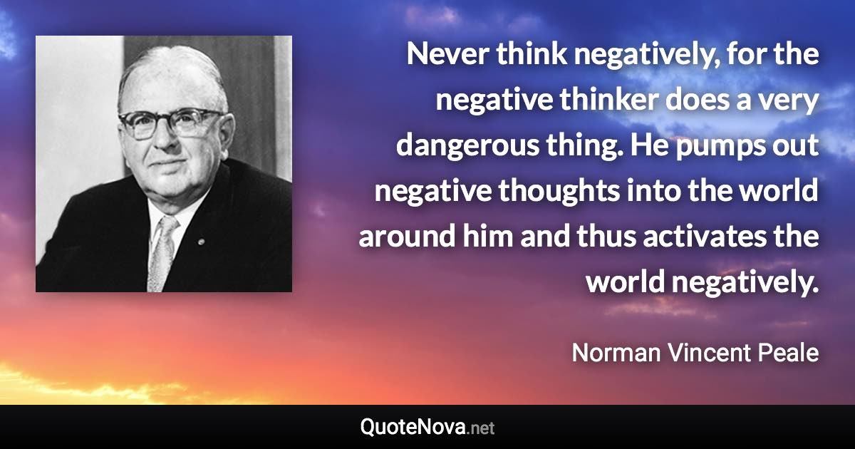 Never think negatively, for the negative thinker does a very dangerous thing. He pumps out negative thoughts into the world around him and thus activates the world negatively. - Norman Vincent Peale quote