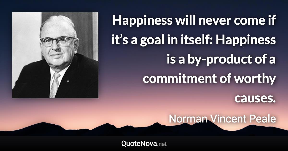 Happiness will never come if it’s a goal in itself: Happiness is a by-product of a commitment of worthy causes. - Norman Vincent Peale quote