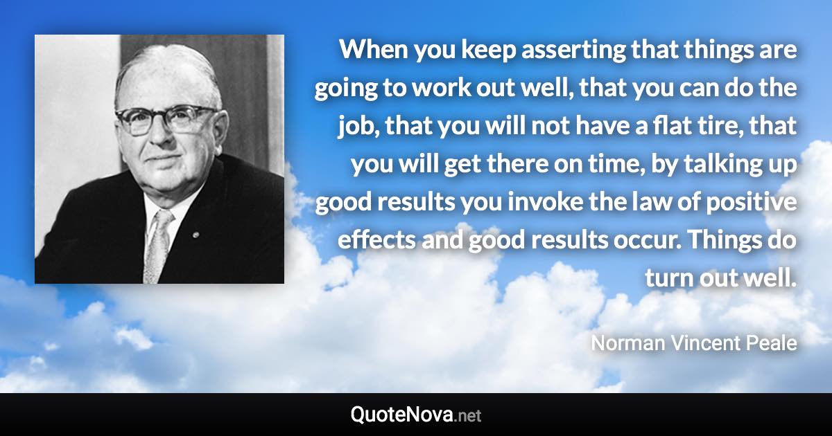 When you keep asserting that things are going to work out well, that you can do the job, that you will not have a flat tire, that you will get there on time, by talking up good results you invoke the law of positive effects and good results occur. Things do turn out well. - Norman Vincent Peale quote