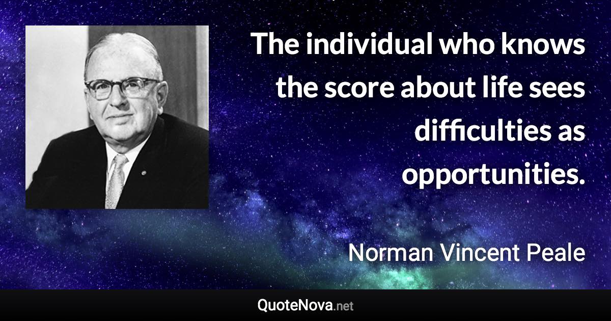 The individual who knows the score about life sees difficulties as opportunities. - Norman Vincent Peale quote