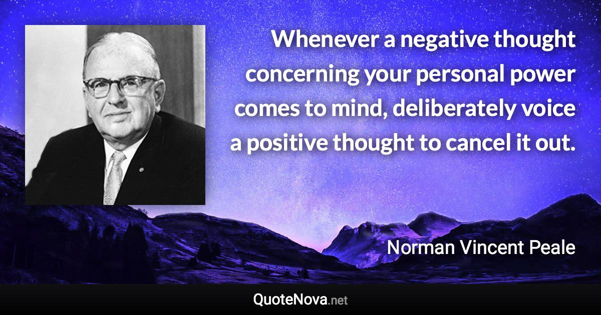 Whenever a negative thought concerning your personal power comes to mind, deliberately voice a positive thought to cancel it out. - Norman Vincent Peale quote