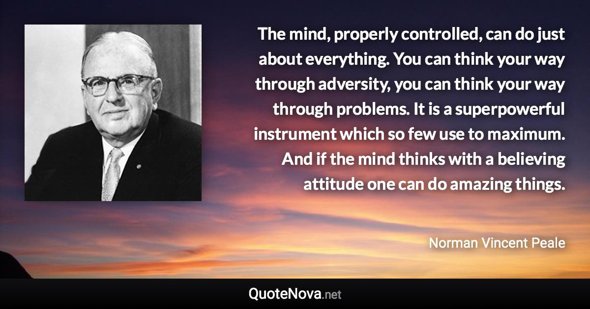 The mind, properly controlled, can do just about everything. You can think your way through adversity, you can think your way through problems. It is a superpowerful instrument which so few use to maximum. And if the mind thinks with a believing attitude one can do amazing things. - Norman Vincent Peale quote