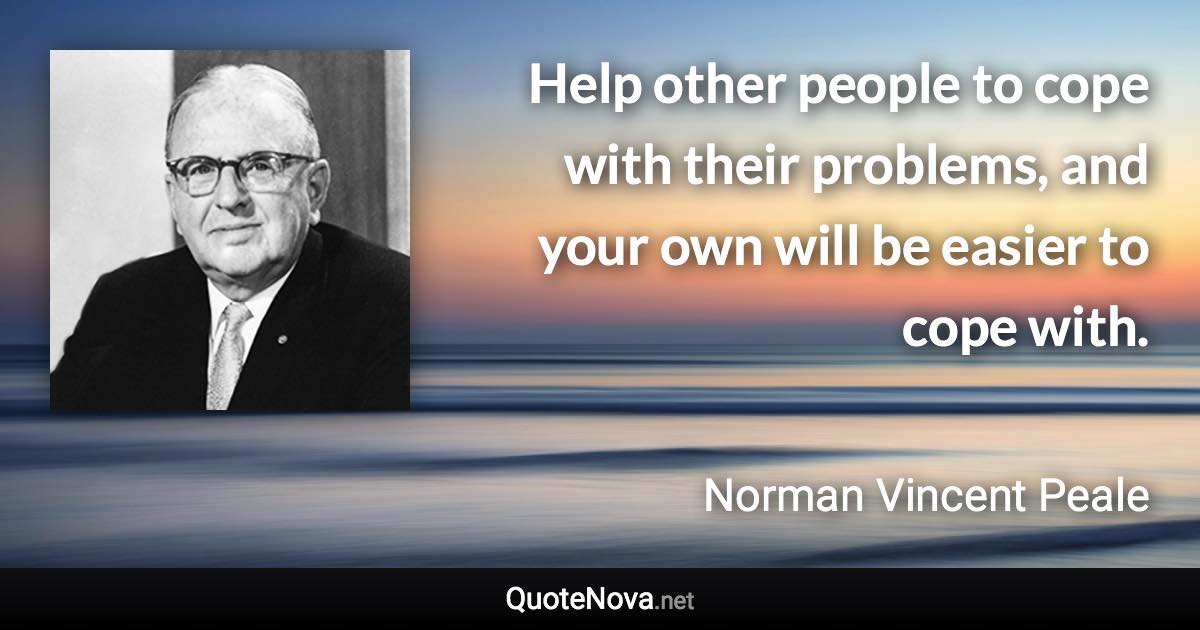 Help other people to cope with their problems, and your own will be easier to cope with. - Norman Vincent Peale quote