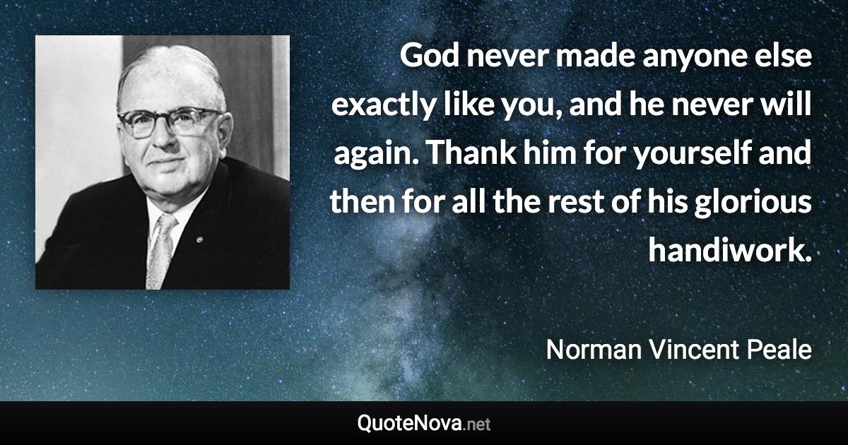 God never made anyone else exactly like you, and he never will again. Thank him for yourself and then for all the rest of his glorious handiwork. - Norman Vincent Peale quote