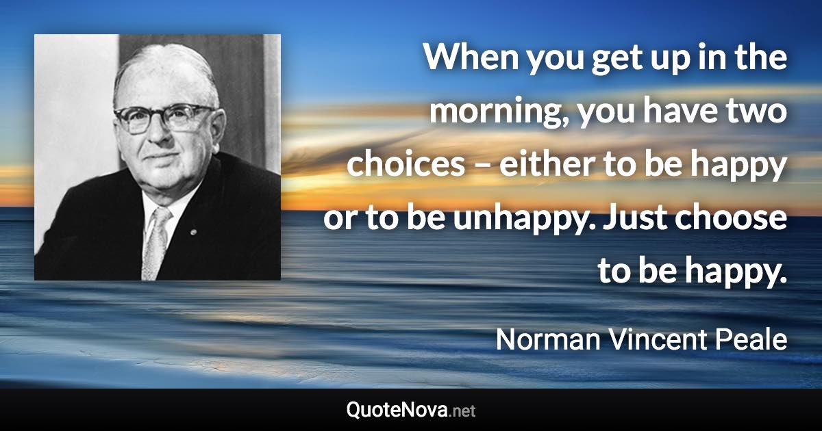 When you get up in the morning, you have two choices – either to be happy or to be unhappy. Just choose to be happy. - Norman Vincent Peale quote