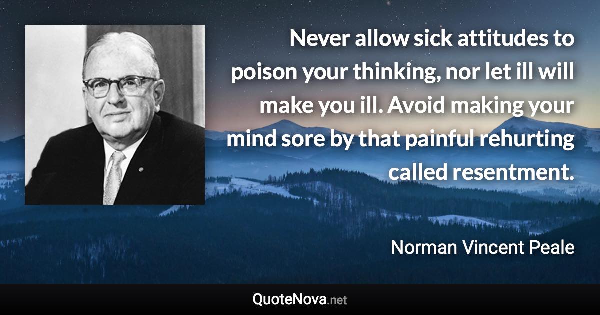 Never allow sick attitudes to poison your thinking, nor let ill will make you ill. Avoid making your mind sore by that painful rehurting called resentment. - Norman Vincent Peale quote