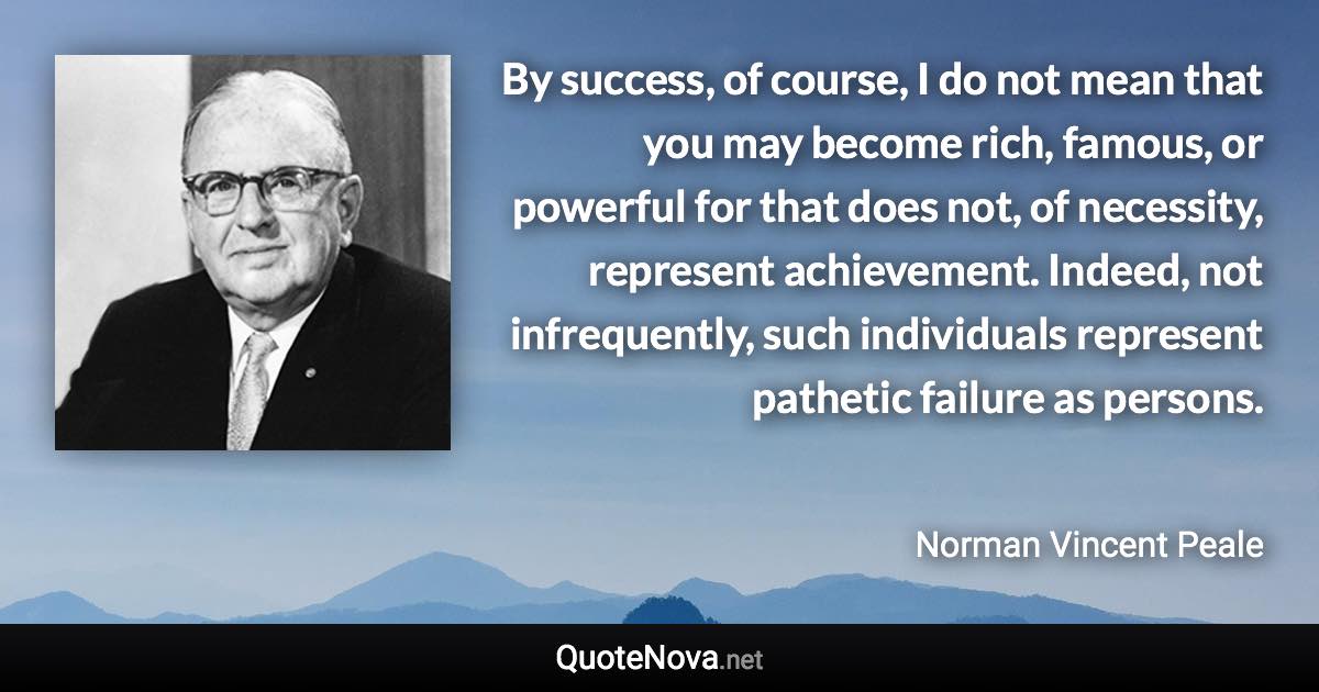 By success, of course, I do not mean that you may become rich, famous, or powerful for that does not, of necessity, represent achievement. Indeed, not infrequently, such individuals represent pathetic failure as persons. - Norman Vincent Peale quote