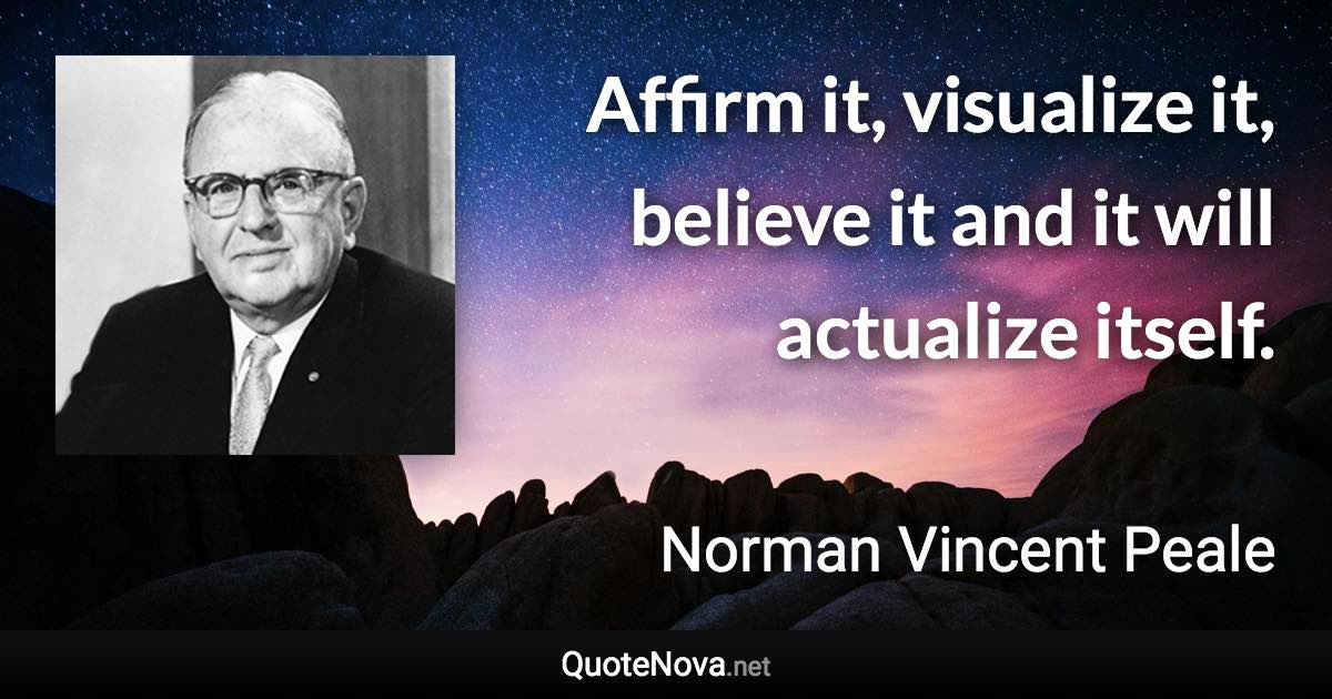 Affirm it, visualize it, believe it and it will actualize itself. - Norman Vincent Peale quote