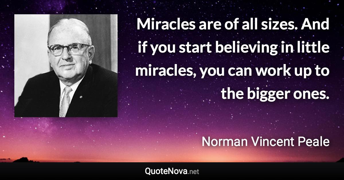 Miracles are of all sizes. And if you start believing in little miracles, you can work up to the bigger ones. - Norman Vincent Peale quote