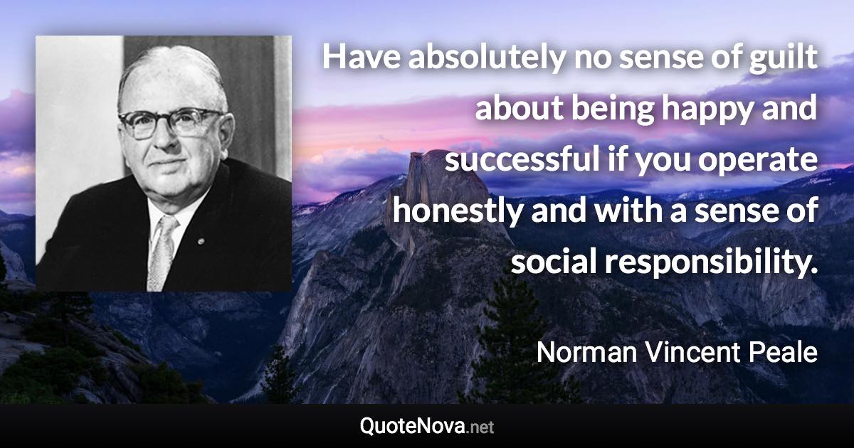 Have absolutely no sense of guilt about being happy and successful if you operate honestly and with a sense of social responsibility. - Norman Vincent Peale quote