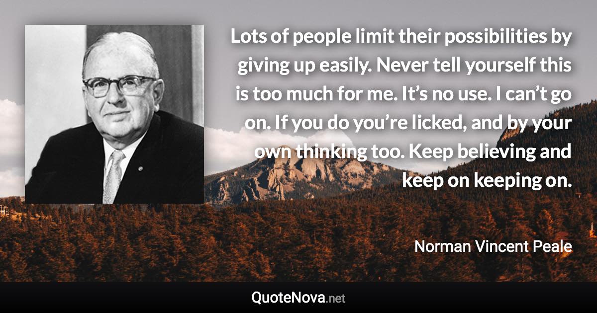 Lots of people limit their possibilities by giving up easily. Never tell yourself this is too much for me. It’s no use. I can’t go on. If you do you’re licked, and by your own thinking too. Keep believing and keep on keeping on. - Norman Vincent Peale quote