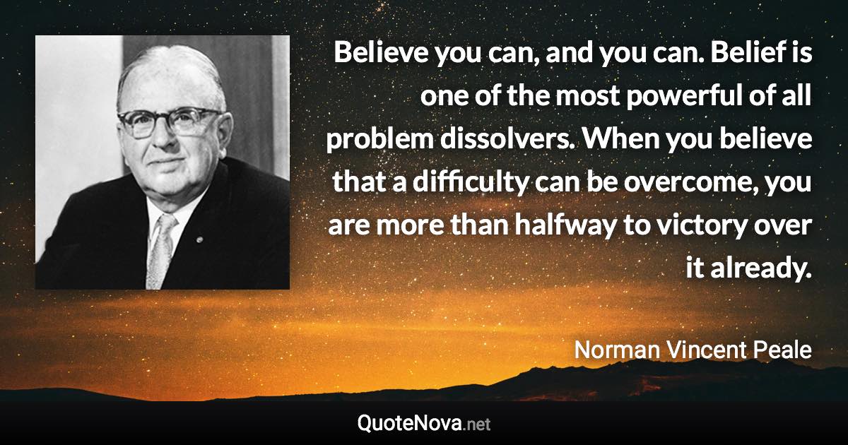 Believe you can, and you can. Belief is one of the most powerful of all problem dissolvers. When you believe that a difficulty can be overcome, you are more than halfway to victory over it already. - Norman Vincent Peale quote