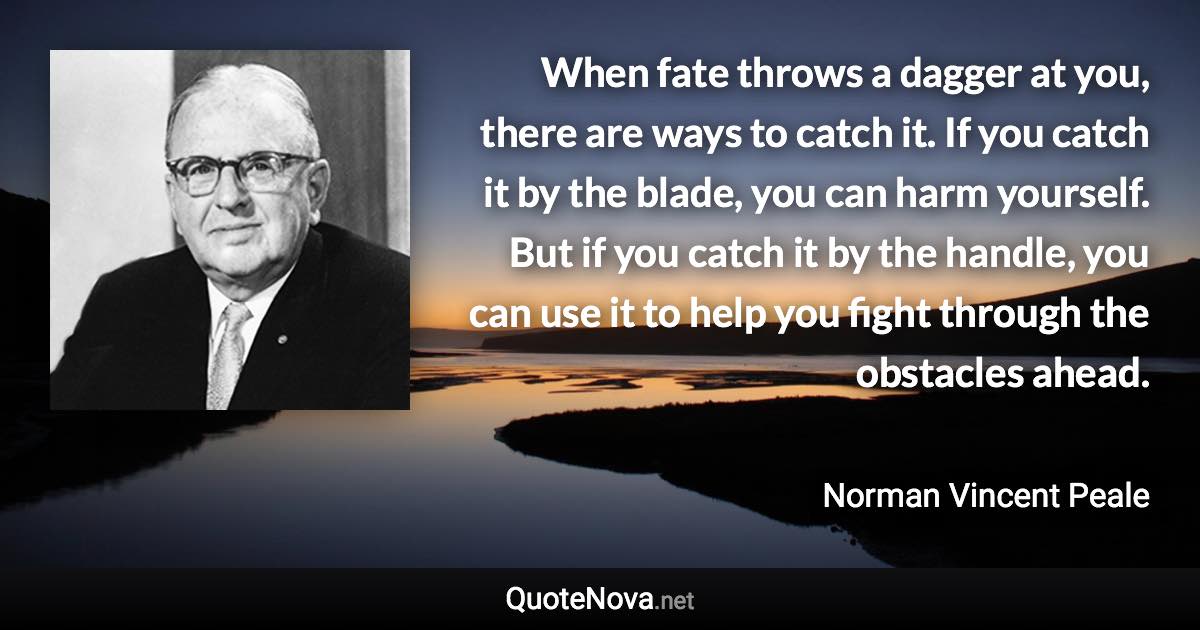 When fate throws a dagger at you, there are ways to catch it. If you catch it by the blade, you can harm yourself. But if you catch it by the handle, you can use it to help you fight through the obstacles ahead. - Norman Vincent Peale quote