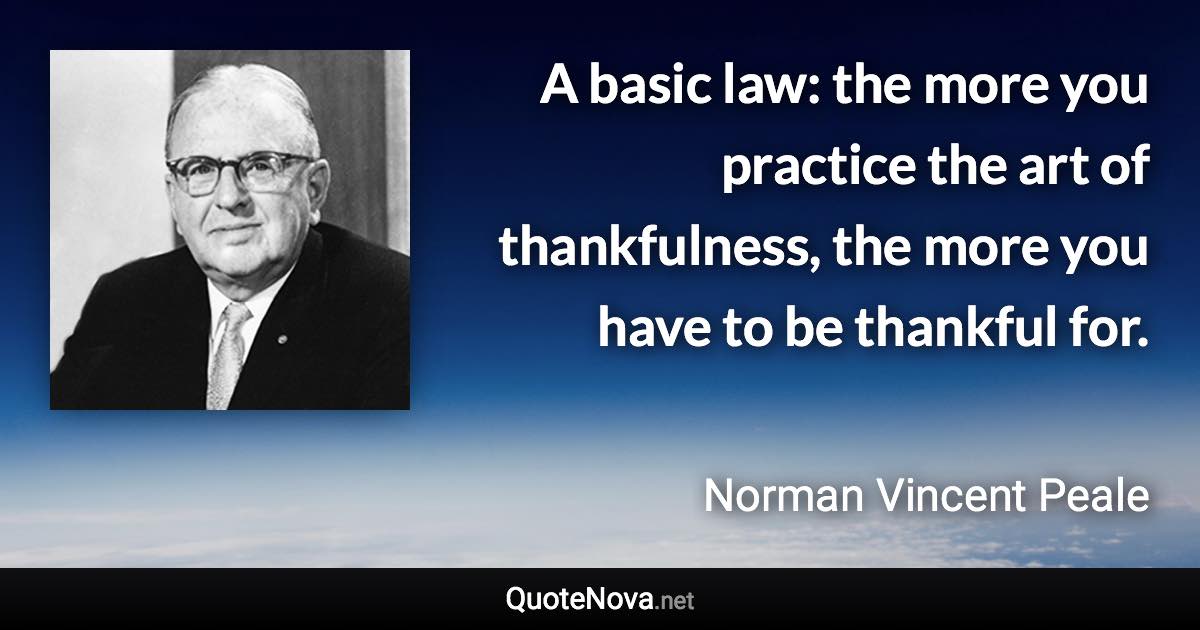 A basic law: the more you practice the art of thankfulness, the more you have to be thankful for. - Norman Vincent Peale quote