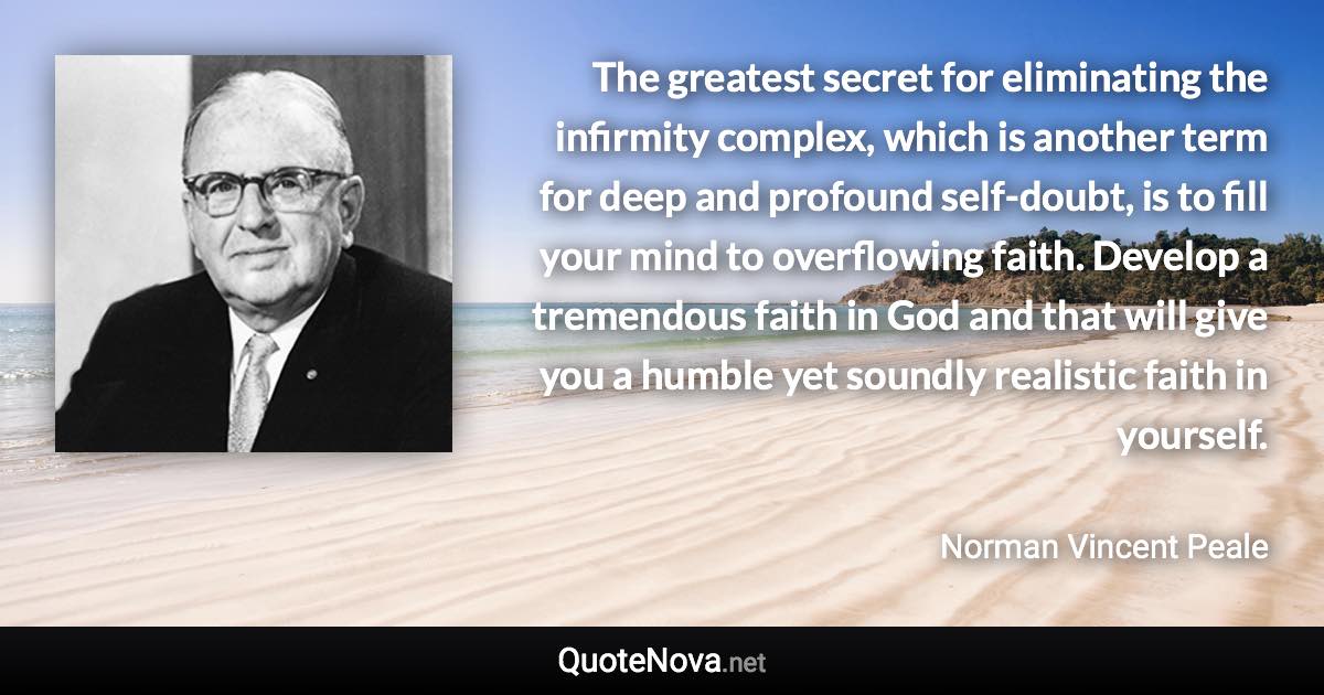 The greatest secret for eliminating the infirmity complex, which is another term for deep and profound self-doubt, is to fill your mind to overflowing faith. Develop a tremendous faith in God and that will give you a humble yet soundly realistic faith in yourself. - Norman Vincent Peale quote