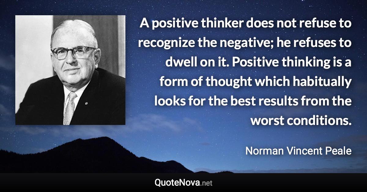 A positive thinker does not refuse to recognize the negative; he refuses to dwell on it. Positive thinking is a form of thought which habitually looks for the best results from the worst conditions. - Norman Vincent Peale quote