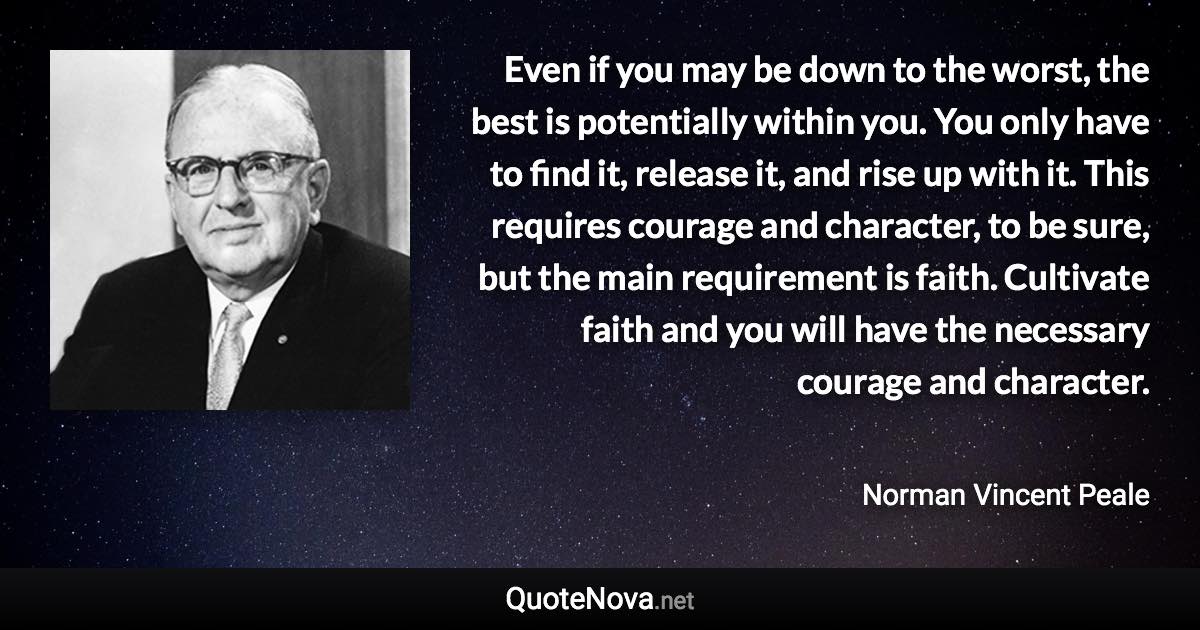 Even if you may be down to the worst, the best is potentially within you. You only have to find it, release it, and rise up with it. This requires courage and character, to be sure, but the main requirement is faith. Cultivate faith and you will have the necessary courage and character. - Norman Vincent Peale quote