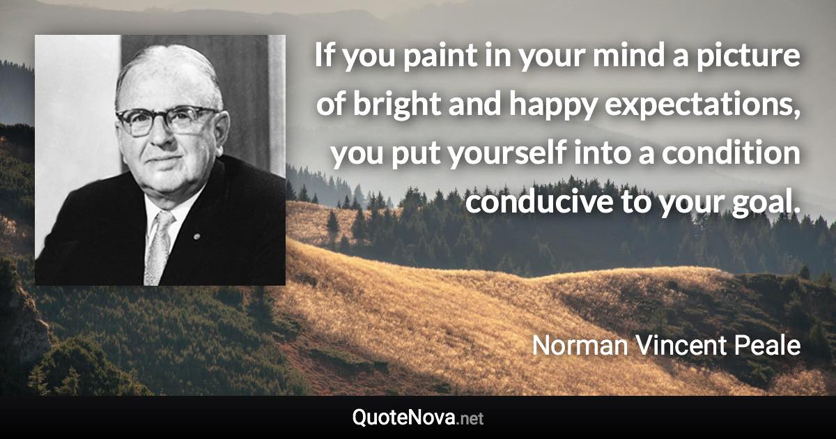 If you paint in your mind a picture of bright and happy expectations, you put yourself into a condition conducive to your goal. - Norman Vincent Peale quote