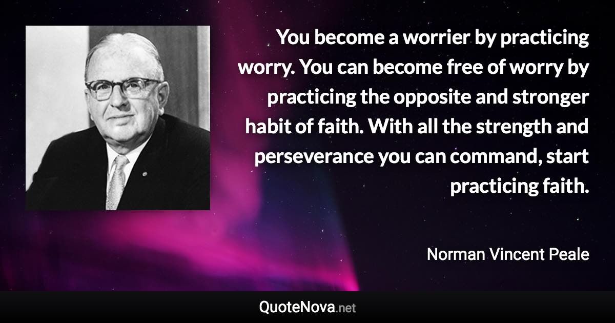 You become a worrier by practicing worry. You can become free of worry by practicing the opposite and stronger habit of faith. With all the strength and perseverance you can command, start practicing faith. - Norman Vincent Peale quote