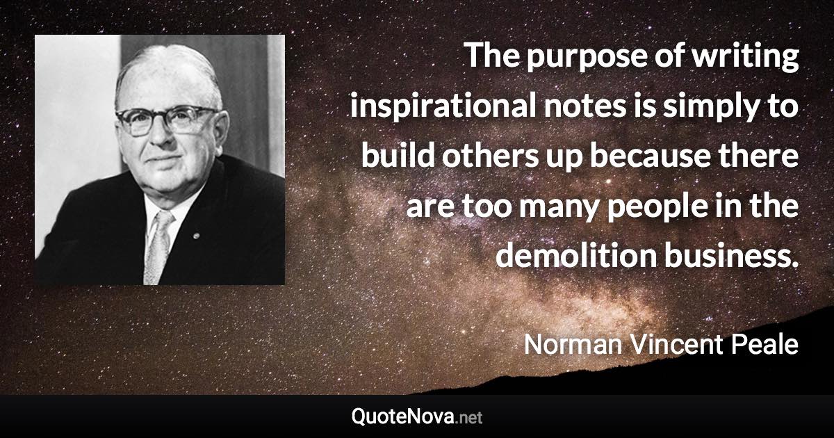 The purpose of writing inspirational notes is simply to build others up because there are too many people in the demolition business. - Norman Vincent Peale quote