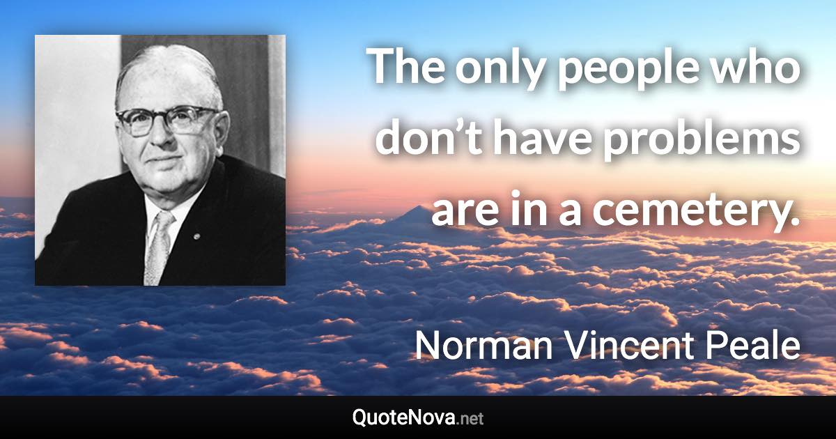 The only people who don’t have problems are in a cemetery. - Norman Vincent Peale quote