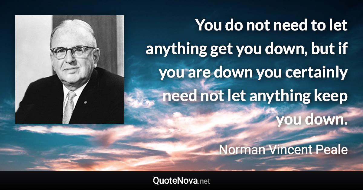 You do not need to let anything get you down, but if you are down you certainly need not let anything keep you down. - Norman Vincent Peale quote