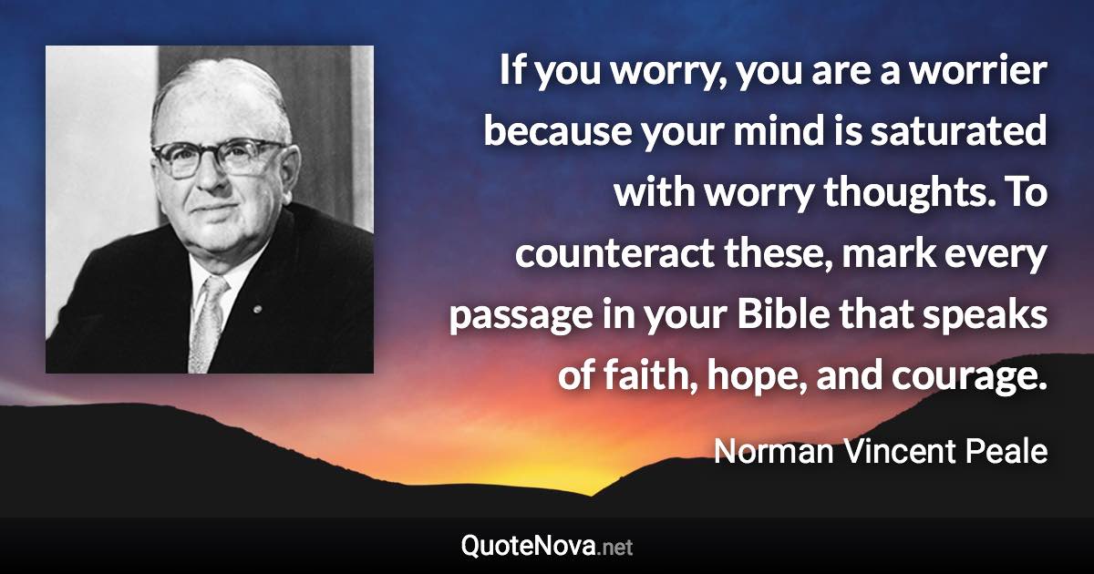 If you worry, you are a worrier because your mind is saturated with worry thoughts. To counteract these, mark every passage in your Bible that speaks of faith, hope, and courage. - Norman Vincent Peale quote