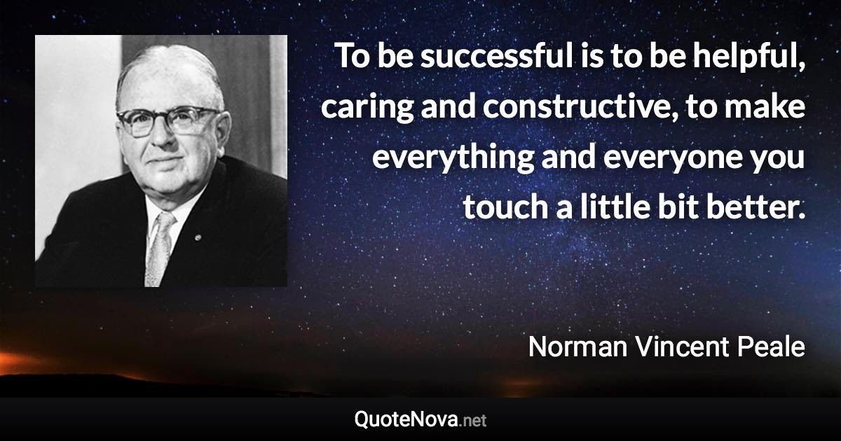 To be successful is to be helpful, caring and constructive, to make everything and everyone you touch a little bit better. - Norman Vincent Peale quote