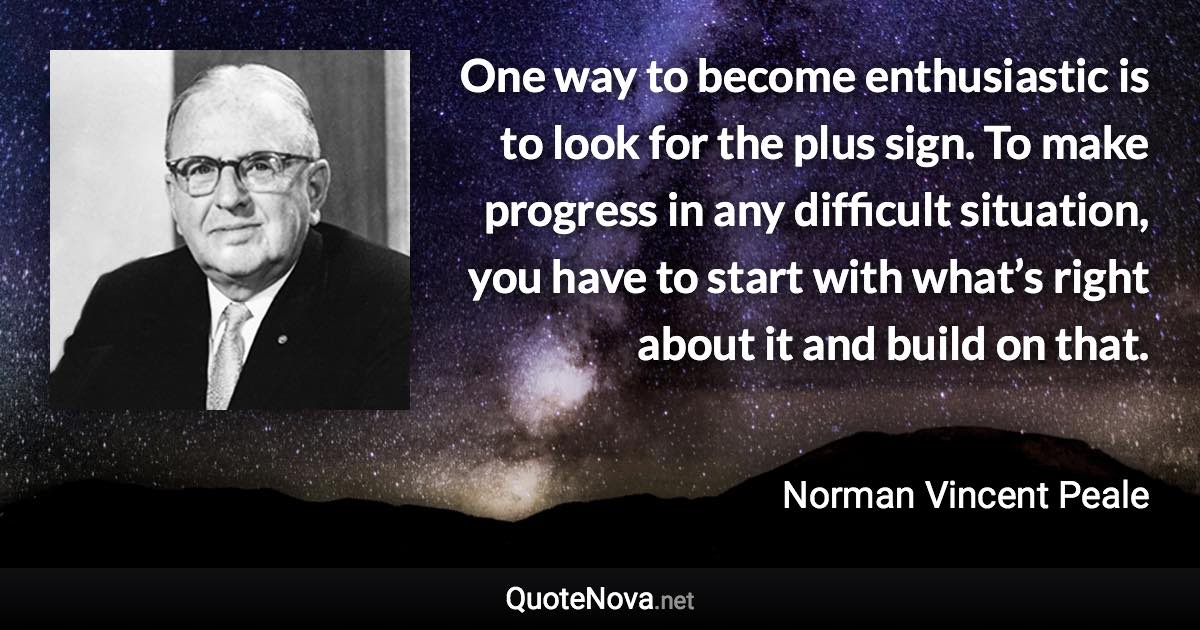 One way to become enthusiastic is to look for the plus sign. To make progress in any difficult situation, you have to start with what’s right about it and build on that. - Norman Vincent Peale quote