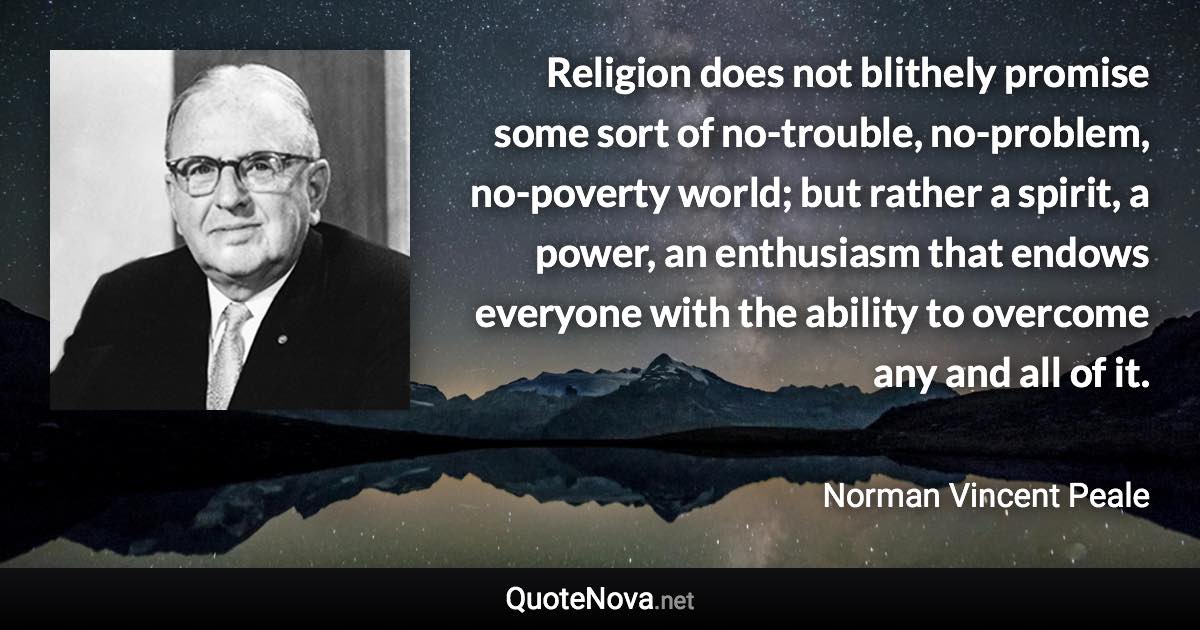 Religion does not blithely promise some sort of no-trouble, no-problem, no-poverty world; but rather a spirit, a power, an enthusiasm that endows everyone with the ability to overcome any and all of it. - Norman Vincent Peale quote