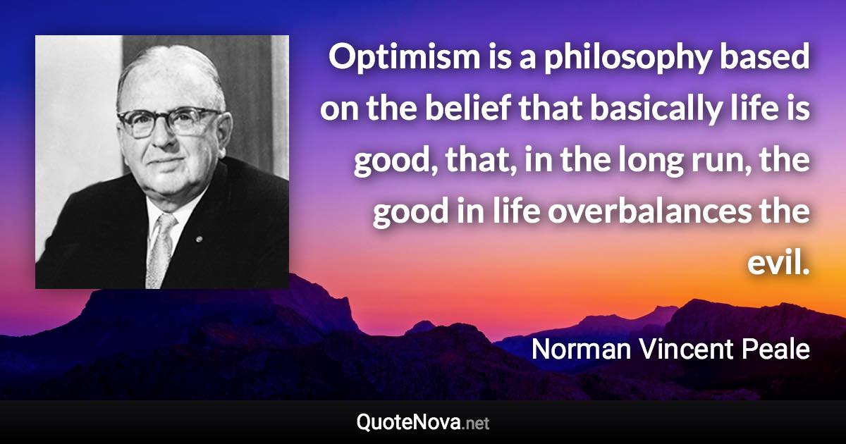 Optimism is a philosophy based on the belief that basically life is good, that, in the long run, the good in life overbalances the evil. - Norman Vincent Peale quote