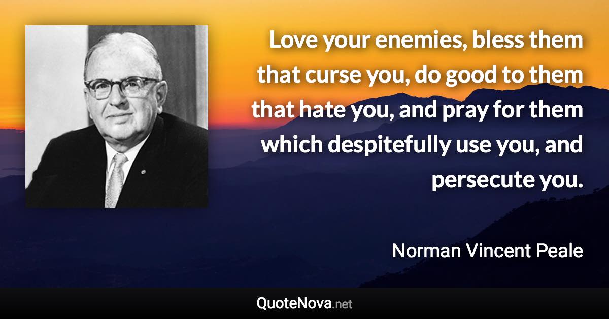 Love your enemies, bless them that curse you, do good to them that hate you, and pray for them which despitefully use you, and persecute you. - Norman Vincent Peale quote