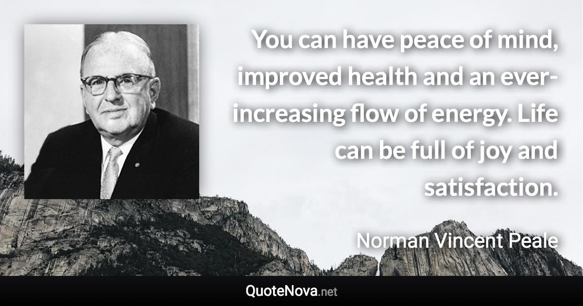 You can have peace of mind, improved health and an ever-increasing flow of energy. Life can be full of joy and satisfaction. - Norman Vincent Peale quote