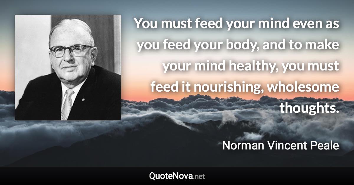 You must feed your mind even as you feed your body, and to make your mind healthy, you must feed it nourishing, wholesome thoughts. - Norman Vincent Peale quote