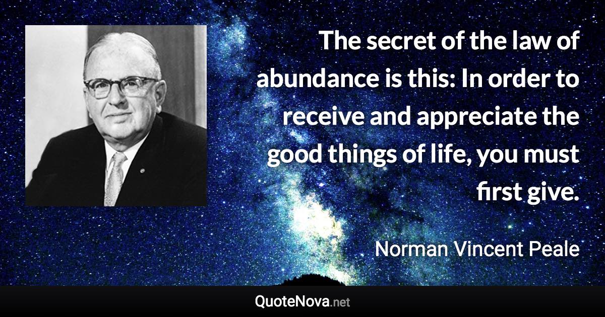 The secret of the law of abundance is this: In order to receive and appreciate the good things of life, you must first give. - Norman Vincent Peale quote