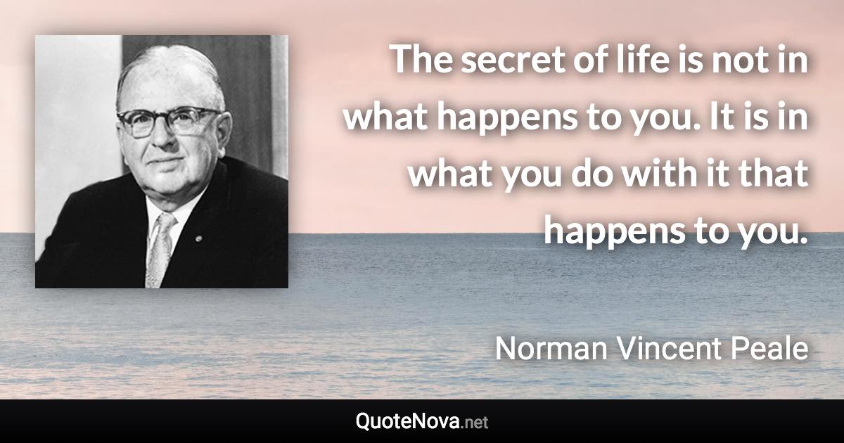 The secret of life is not in what happens to you. It is in what you do with it that happens to you. - Norman Vincent Peale quote