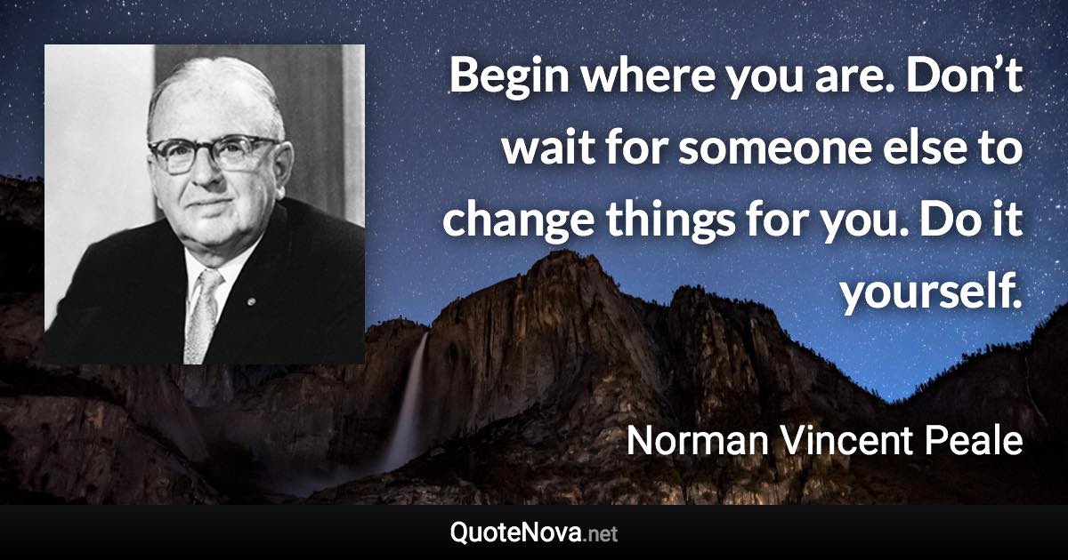 Begin where you are. Don’t wait for someone else to change things for you. Do it yourself. - Norman Vincent Peale quote