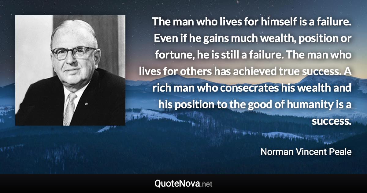 The man who lives for himself is a failure. Even if he gains much wealth, position or fortune, he is still a failure. The man who lives for others has achieved true success. A rich man who consecrates his wealth and his position to the good of humanity is a success. - Norman Vincent Peale quote