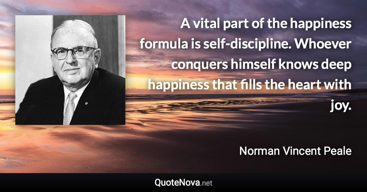 A vital part of the happiness formula is self-discipline. Whoever conquers himself knows deep happiness that fills the heart with joy. - Norman Vincent Peale quote