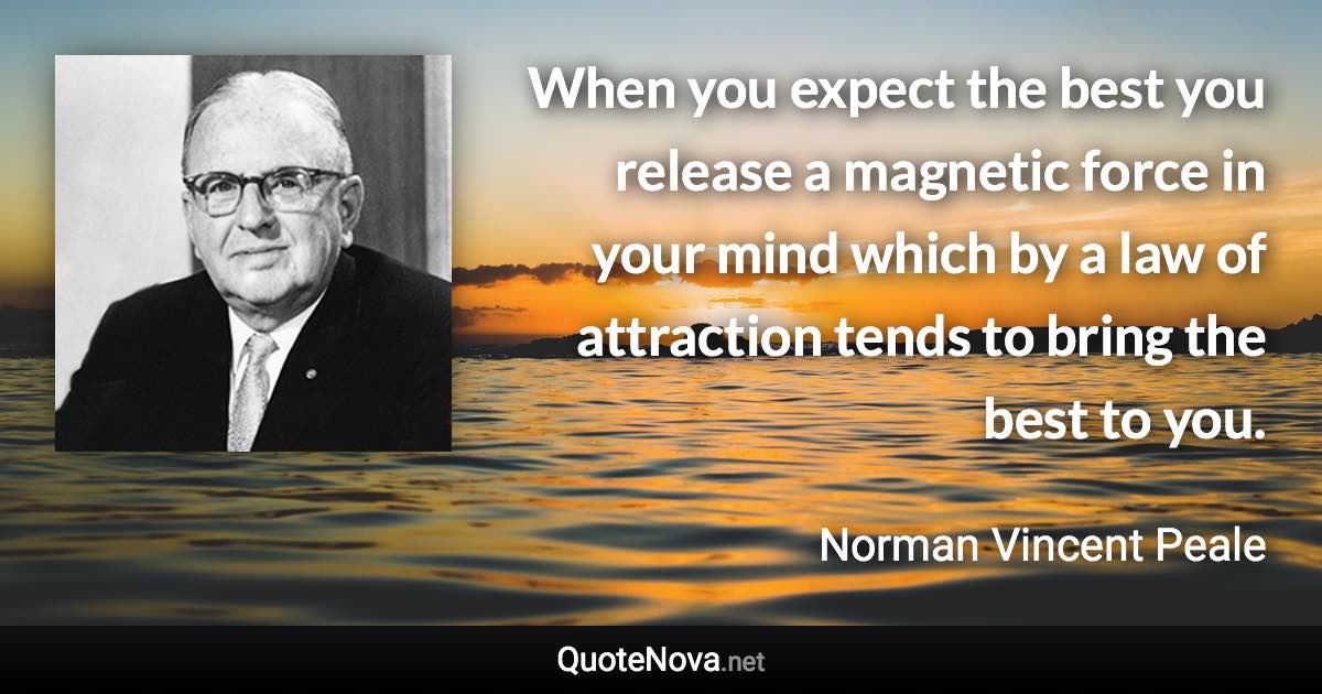 When you expect the best you release a magnetic force in your mind which by a law of attraction tends to bring the best to you. - Norman Vincent Peale quote