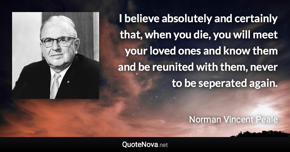 I believe absolutely and certainly that, when you die, you will meet your loved ones and know them and be reunited with them, never to be seperated again. - Norman Vincent Peale quote